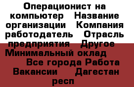 Операционист на компьютер › Название организации ­ Компания-работодатель › Отрасль предприятия ­ Другое › Минимальный оклад ­ 19 000 - Все города Работа » Вакансии   . Дагестан респ.